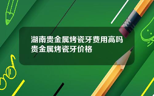 湖南贵金属烤瓷牙费用高吗贵金属烤瓷牙价格