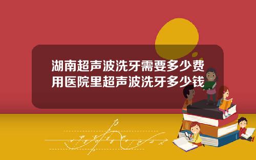湖南超声波洗牙需要多少费用医院里超声波洗牙多少钱
