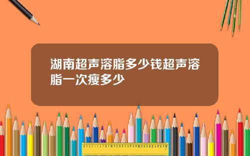 湖南超声溶脂多少钱超声溶脂一次瘦多少