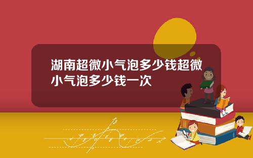 湖南超微小气泡多少钱超微小气泡多少钱一次