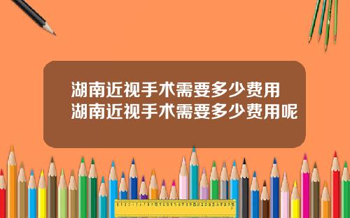 湖南近视手术需要多少费用湖南近视手术需要多少费用呢