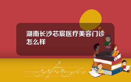 湖南长沙芯宸医疗美容门诊怎么样