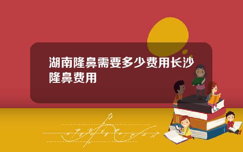 湖南隆鼻需要多少费用长沙隆鼻费用