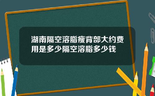 湖南隔空溶脂瘦背部大约费用是多少隔空溶脂多少钱