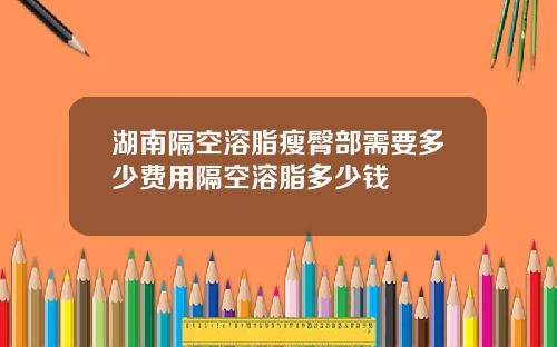 湖南隔空溶脂瘦臀部需要多少费用隔空溶脂多少钱