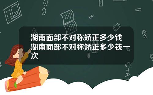 湖南面部不对称矫正多少钱湖南面部不对称矫正多少钱一次