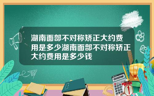 湖南面部不对称矫正大约费用是多少湖南面部不对称矫正大约费用是多少钱
