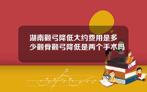 湖南颧弓降低大约费用是多少颧骨颧弓降低是两个手术吗
