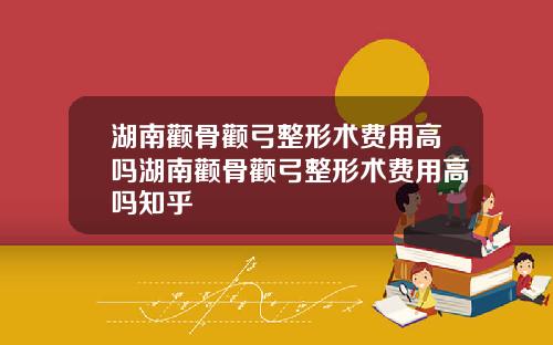 湖南颧骨颧弓整形术费用高吗湖南颧骨颧弓整形术费用高吗知乎