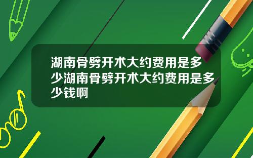 湖南骨劈开术大约费用是多少湖南骨劈开术大约费用是多少钱啊