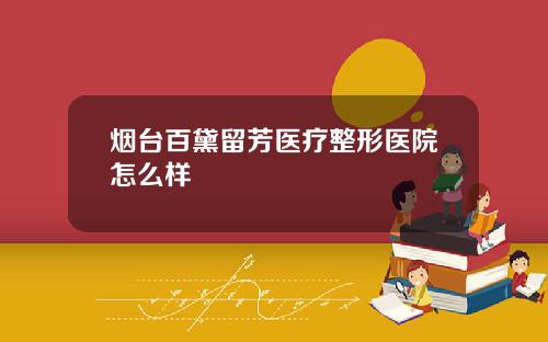 烟台百黛留芳医疗整形医院怎么样