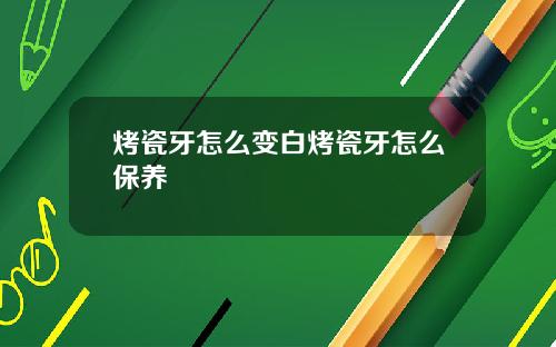 烤瓷牙怎么变白烤瓷牙怎么保养