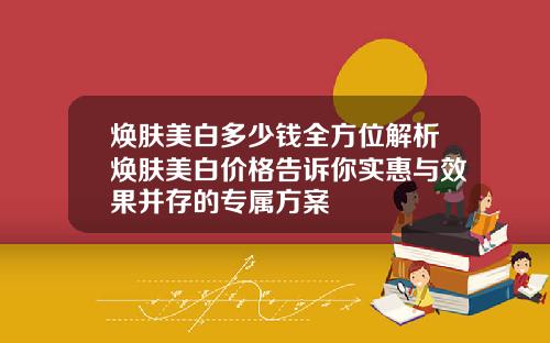 焕肤美白多少钱全方位解析焕肤美白价格告诉你实惠与效果并存的专属方案