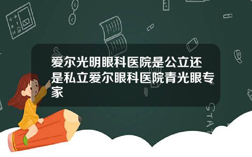 爱尔光明眼科医院是公立还是私立爱尔眼科医院青光眼专家
