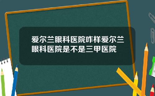 爱尔兰眼科医院咋样爱尔兰眼科医院是不是三甲医院