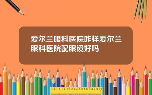爱尔兰眼科医院咋样爱尔兰眼科医院配眼镜好吗