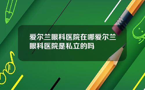 爱尔兰眼科医院在哪爱尔兰眼科医院是私立的吗