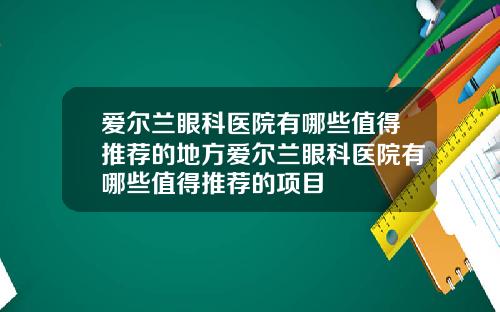 爱尔兰眼科医院有哪些值得推荐的地方爱尔兰眼科医院有哪些值得推荐的项目
