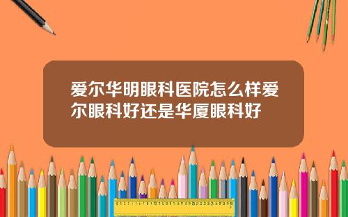 爱尔华明眼科医院怎么样爱尔眼科好还是华厦眼科好