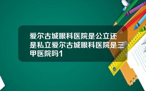 爱尔古城眼科医院是公立还是私立爱尔古城眼科医院是三甲医院吗1