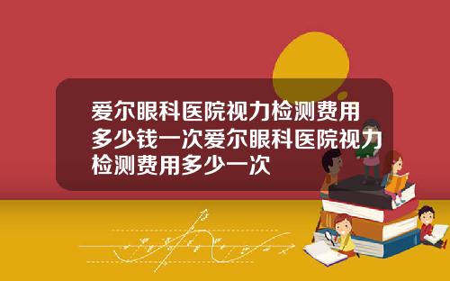爱尔眼科医院视力检测费用多少钱一次爱尔眼科医院视力检测费用多少一次