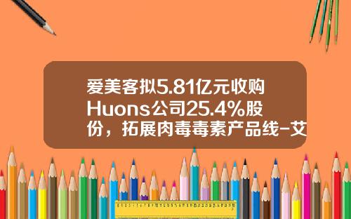 爱美客拟5.81亿元收购Huons公司25.4%股份，拓展肉毒毒素产品线-艾莉薇玻尿酸费用多少钱一针