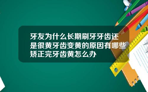 牙友为什么长期刷牙牙齿还是很黄牙齿变黄的原因有哪些矫正完牙齿黄怎么办