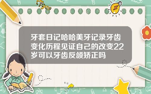 牙套日记哈哈美牙记录牙齿变化历程见证自己的改变22岁可以牙齿反颌矫正吗