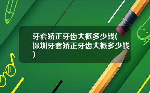 牙套矫正牙齿大概多少钱(深圳牙套矫正牙齿大概多少钱)
