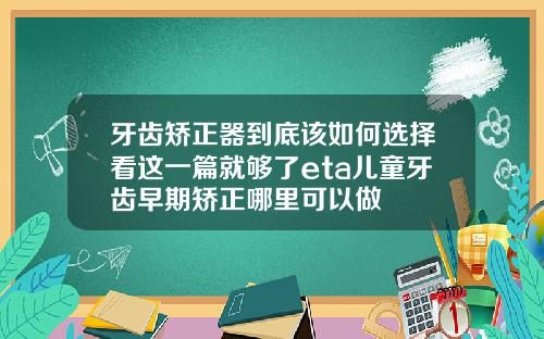 牙齿矫正器到底该如何选择看这一篇就够了eta儿童牙齿早期矫正哪里可以做