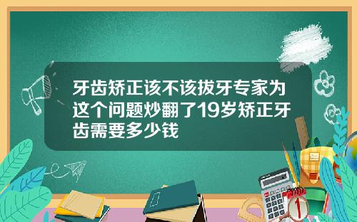 牙齿矫正该不该拔牙专家为这个问题炒翻了19岁矫正牙齿需要多少钱
