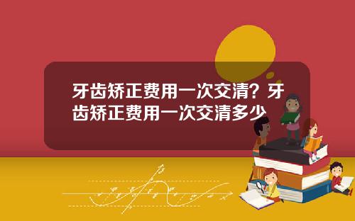牙齿矫正费用一次交清？牙齿矫正费用一次交清多少