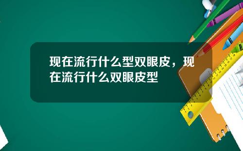 现在流行什么型双眼皮，现在流行什么双眼皮型