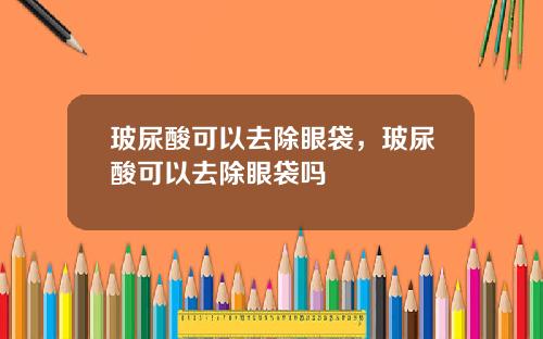 玻尿酸可以去除眼袋，玻尿酸可以去除眼袋吗