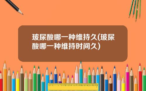 玻尿酸哪一种维持久(玻尿酸哪一种维持时间久)