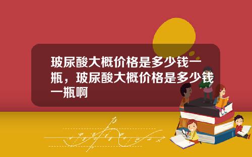 玻尿酸大概价格是多少钱一瓶，玻尿酸大概价格是多少钱一瓶啊