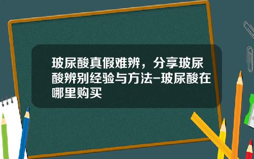 玻尿酸真假难辨，分享玻尿酸辨别经验与方法-玻尿酸在哪里购买