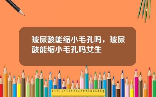 玻尿酸能缩小毛孔吗，玻尿酸能缩小毛孔吗女生