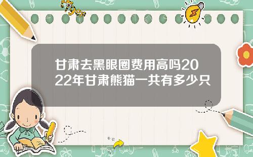 甘肃去黑眼圈费用高吗2022年甘肃熊猫一共有多少只