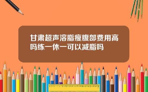 甘肃超声溶脂瘦腹部费用高吗练一休一可以减脂吗
