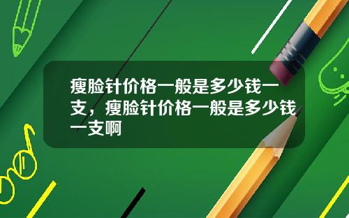 瘦脸针价格一般是多少钱一支，瘦脸针价格一般是多少钱一支啊
