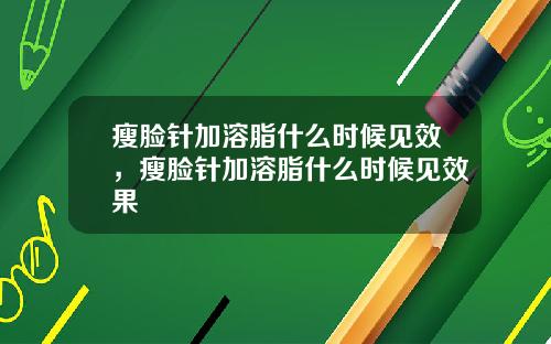 瘦脸针加溶脂什么时候见效，瘦脸针加溶脂什么时候见效果