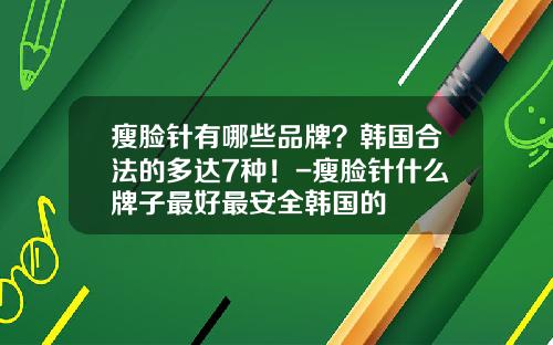 瘦脸针有哪些品牌？韩国合法的多达7种！-瘦脸针什么牌子最好最安全韩国的