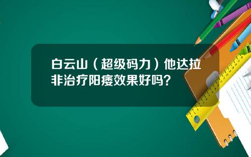 白云山（超级码力）他达拉非治疗阳痿效果好吗？
