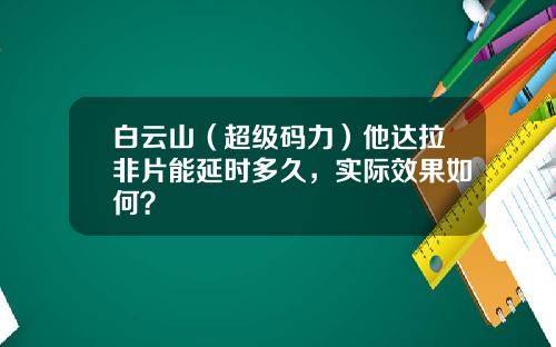 白云山（超级码力）他达拉非片能延时多久，实际效果如何？