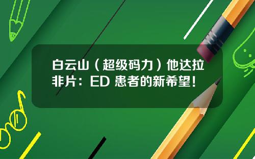 白云山（超级码力）他达拉非片：ED 患者的新希望！