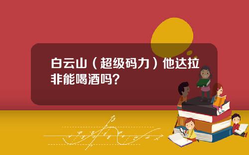 白云山（超级码力）他达拉非能喝酒吗？