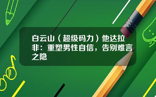 白云山（超级码力）他达拉非：重塑男性自信，告别难言之隐