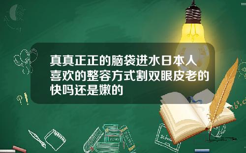 真真正正的脑袋进水日本人喜欢的整容方式割双眼皮老的快吗还是嫩的