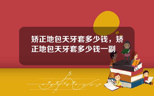 矫正地包天牙套多少钱，矫正地包天牙套多少钱一副